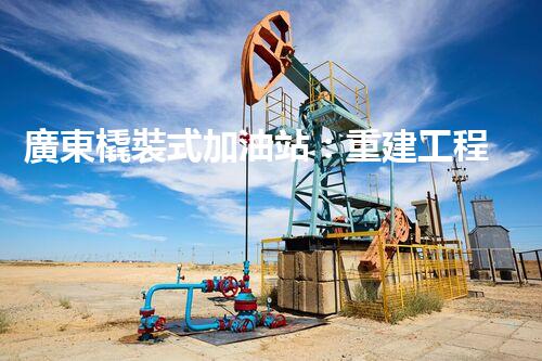 廣東橇裝式加油站：重建工程中的挑戰(zhàn)與創(chuàng)新！